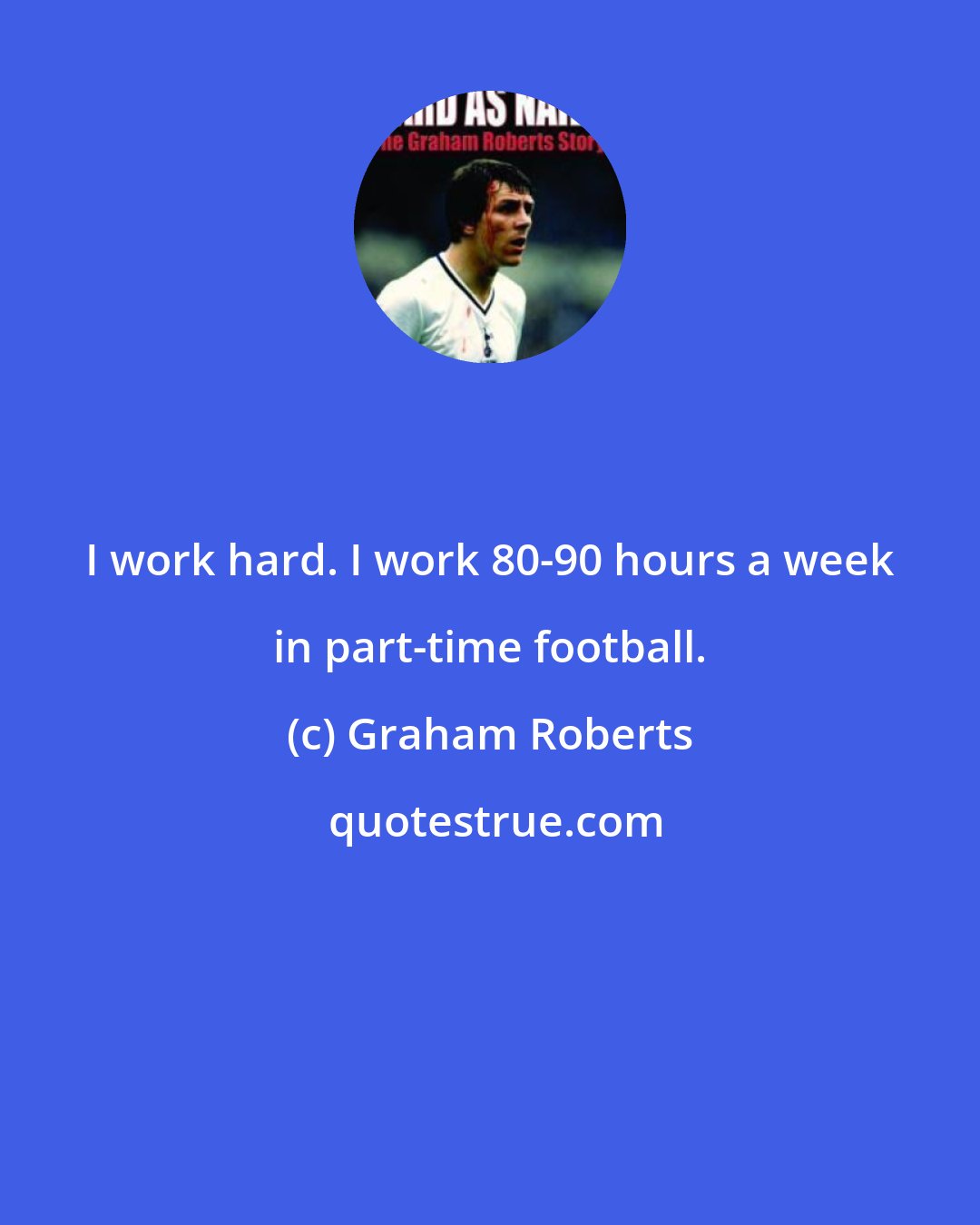 Graham Roberts: I work hard. I work 80-90 hours a week in part-time football.