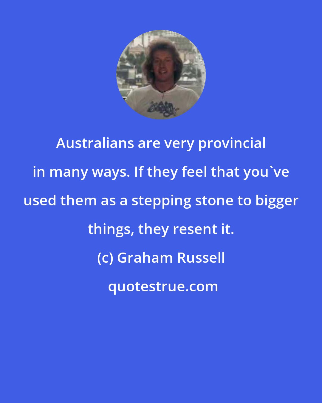 Graham Russell: Australians are very provincial in many ways. If they feel that you've used them as a stepping stone to bigger things, they resent it.