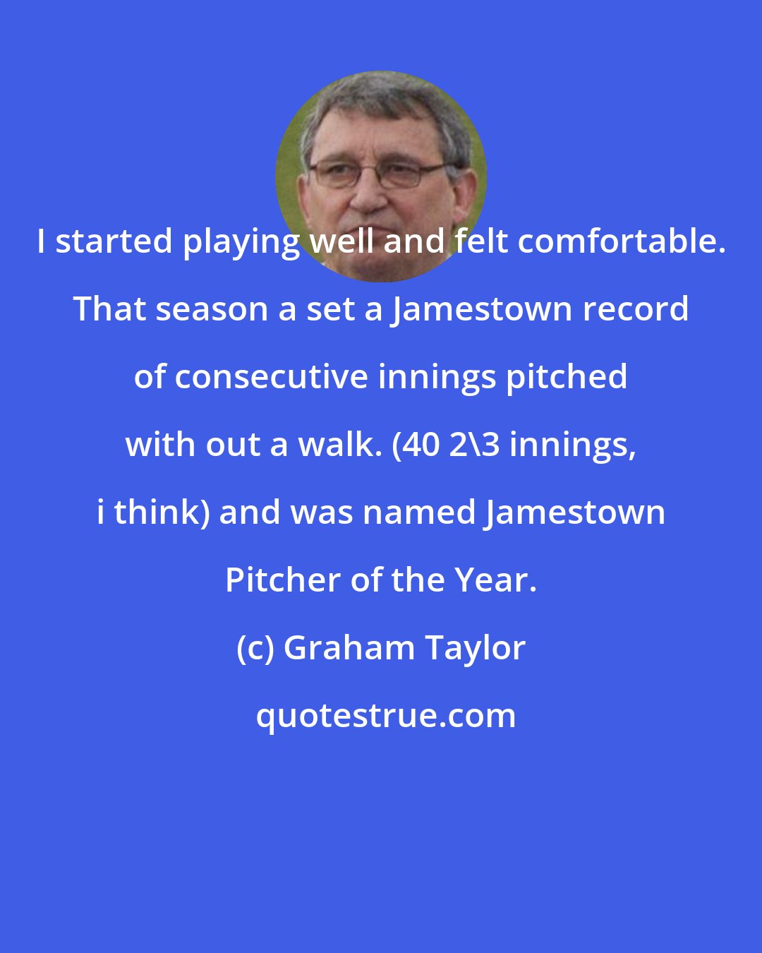 Graham Taylor: I started playing well and felt comfortable. That season a set a Jamestown record of consecutive innings pitched with out a walk. (40 2\3 innings, i think) and was named Jamestown Pitcher of the Year.