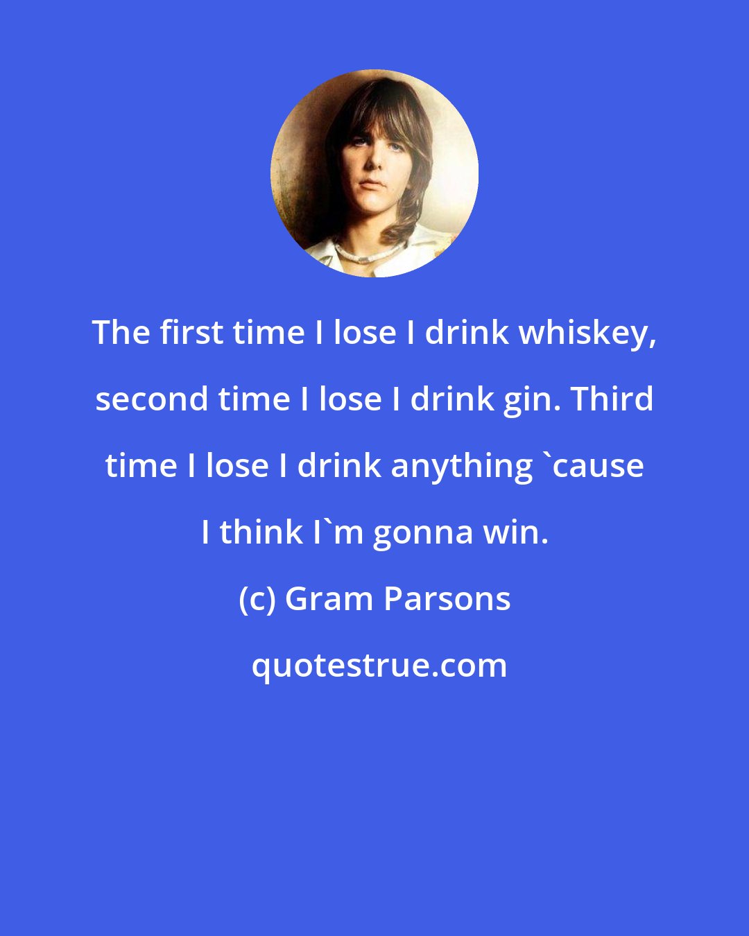Gram Parsons: The first time I lose I drink whiskey, second time I lose I drink gin. Third time I lose I drink anything 'cause I think I'm gonna win.