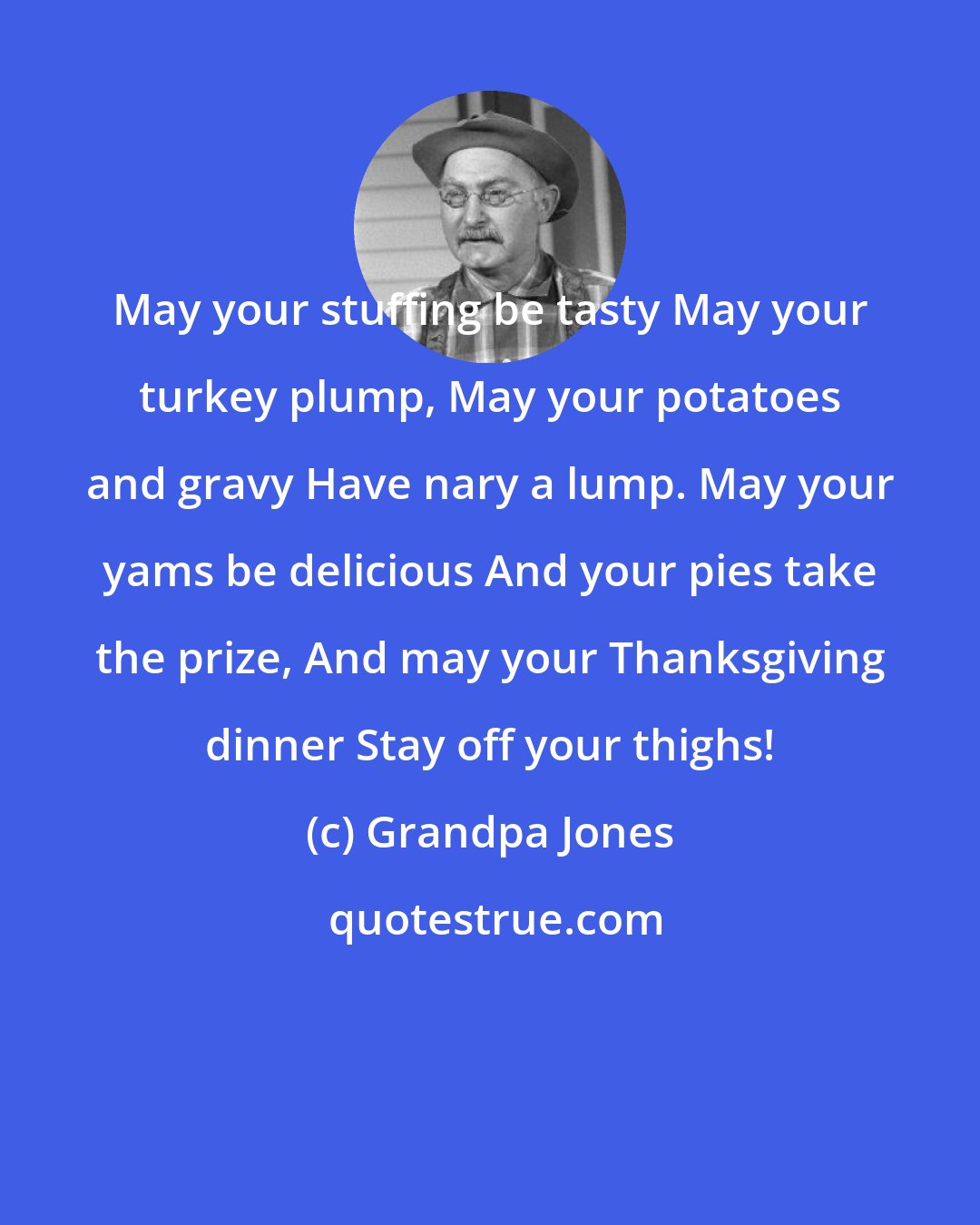 Grandpa Jones: May your stuffing be tasty May your turkey plump, May your potatoes and gravy Have nary a lump. May your yams be delicious And your pies take the prize, And may your Thanksgiving dinner Stay off your thighs!