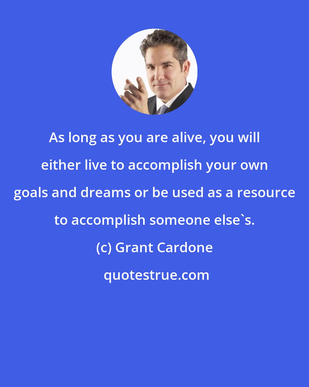 Grant Cardone: As long as you are alive, you will either live to accomplish your own goals and dreams or be used as a resource to accomplish someone else's.