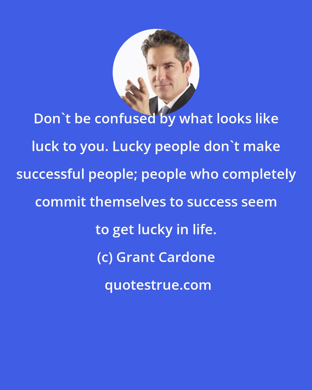 Grant Cardone: Don't be confused by what looks like luck to you. Lucky people don't make successful people; people who completely commit themselves to success seem to get lucky in life.
