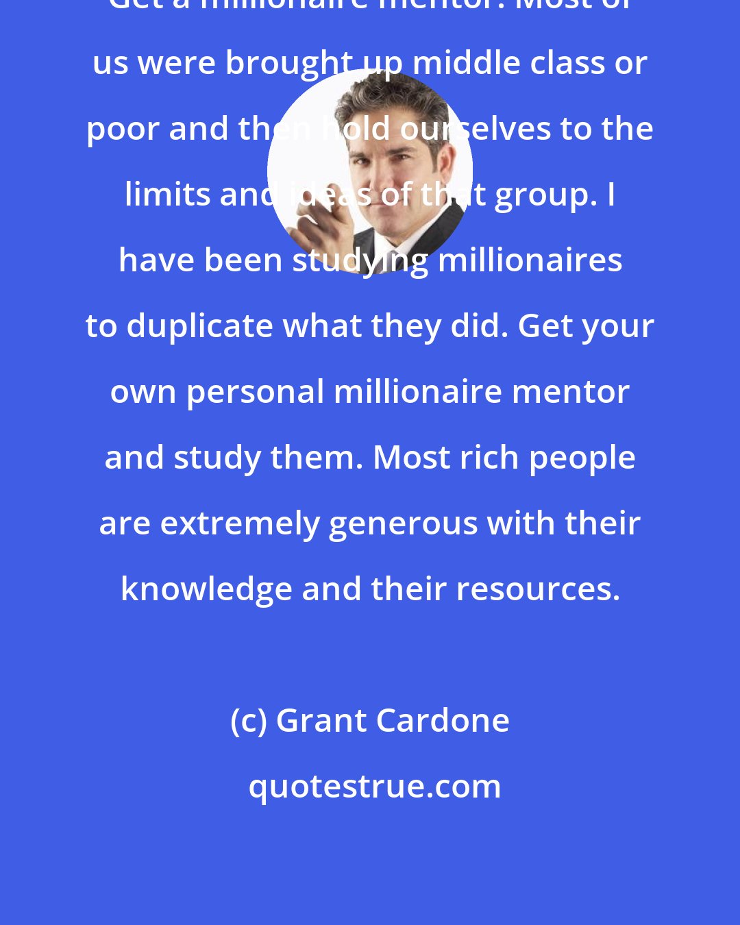Grant Cardone: Get a millionaire mentor. Most of us were brought up middle class or poor and then hold ourselves to the limits and ideas of that group. I have been studying millionaires to duplicate what they did. Get your own personal millionaire mentor and study them. Most rich people are extremely generous with their knowledge and their resources.