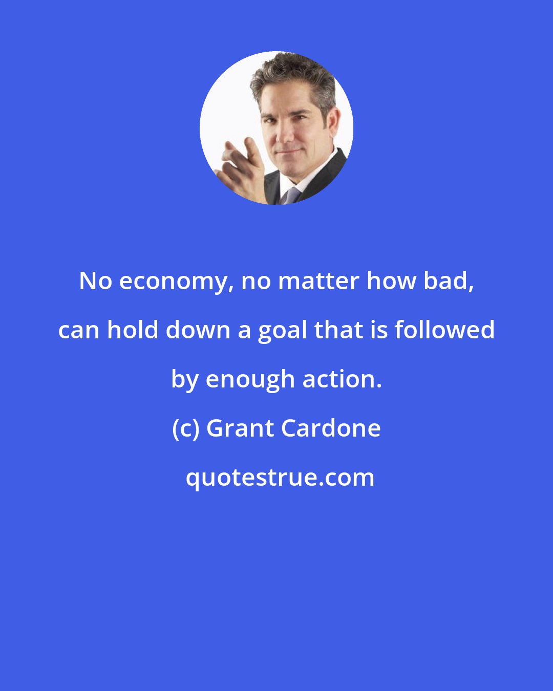 Grant Cardone: No economy, no matter how bad, can hold down a goal that is followed by enough action.