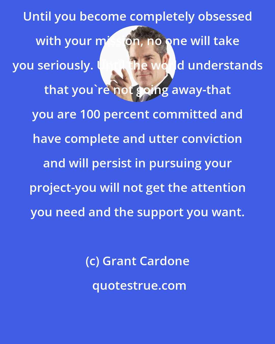 Grant Cardone: Until you become completely obsessed with your mission, no one will take you seriously. Until the world understands that you're not going away-that you are 100 percent committed and have complete and utter conviction and will persist in pursuing your project-you will not get the attention you need and the support you want.