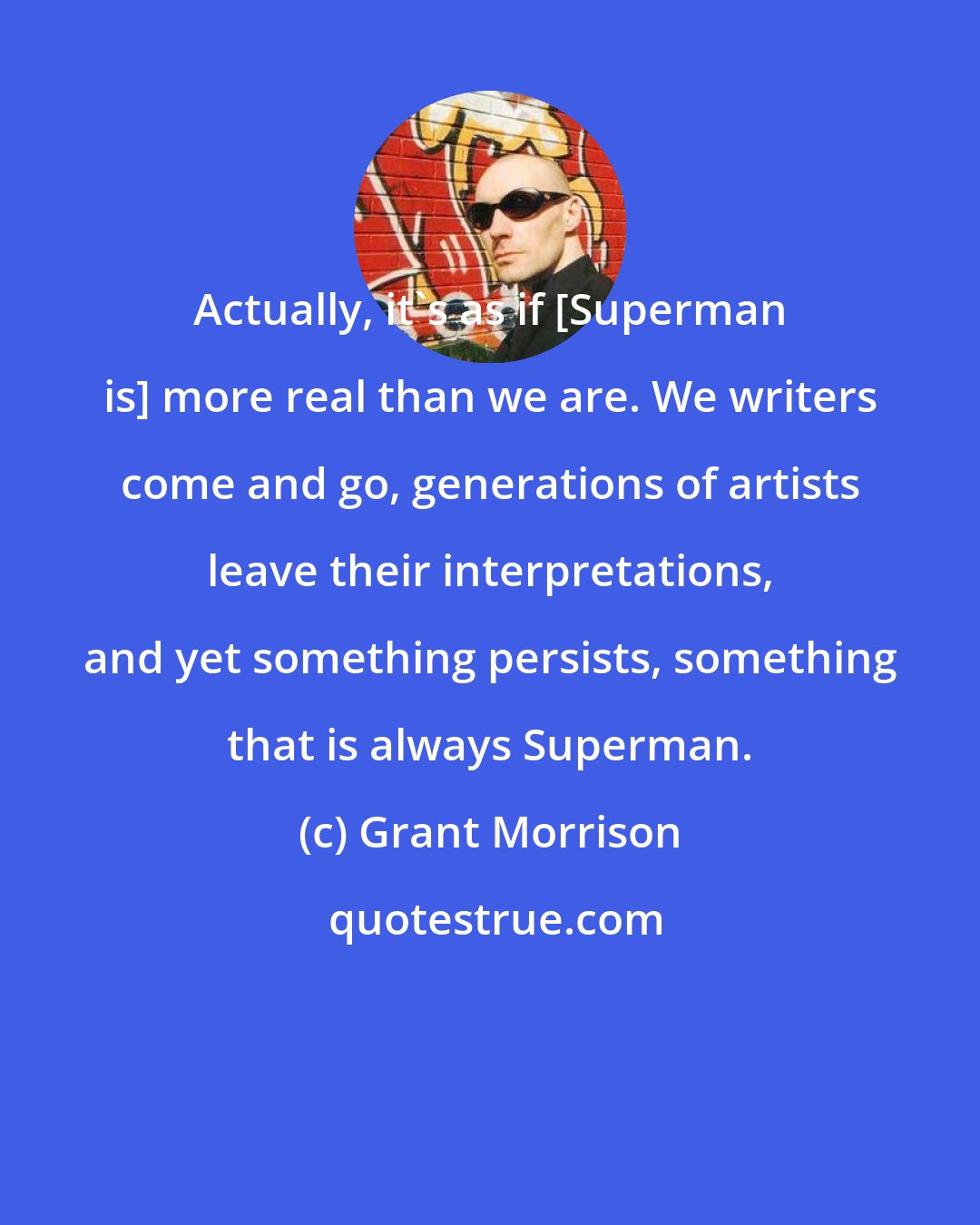 Grant Morrison: Actually, it's as if [Superman is] more real than we are. We writers come and go, generations of artists leave their interpretations, and yet something persists, something that is always Superman.