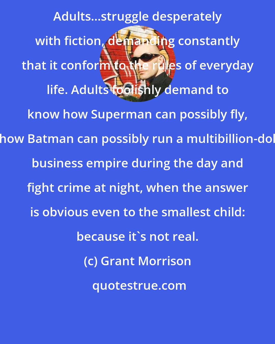 Grant Morrison: Adults...struggle desperately with fiction, demanding constantly that it conform to the rules of everyday life. Adults foolishly demand to know how Superman can possibly fly, or how Batman can possibly run a multibillion-dollar business empire during the day and fight crime at night, when the answer is obvious even to the smallest child: because it's not real.