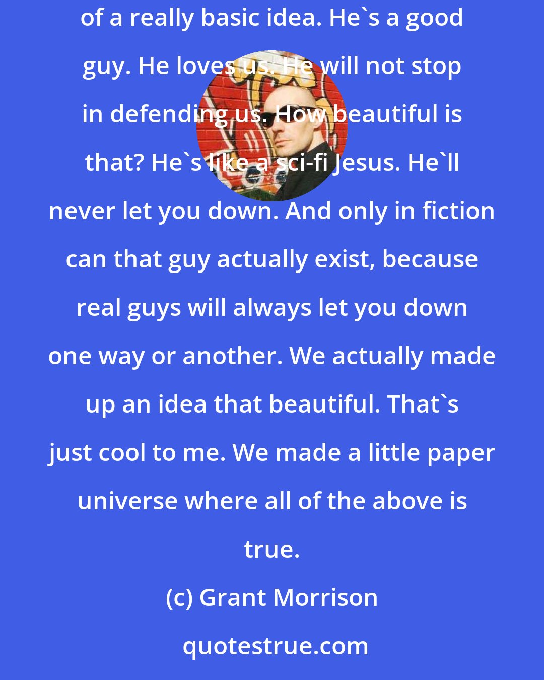 Grant Morrison: Because it all derived from Superman. I mean, I love all the characters, but Superman is just this perfect human pop-culture distillation of a really basic idea. He's a good guy. He loves us. He will not stop in defending us. How beautiful is that? He's like a sci-fi Jesus. He'll never let you down. And only in fiction can that guy actually exist, because real guys will always let you down one way or another. We actually made up an idea that beautiful. That's just cool to me. We made a little paper universe where all of the above is true.