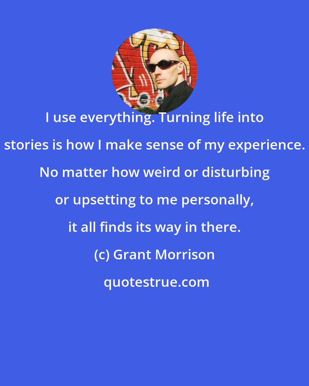 Grant Morrison: I use everything. Turning life into stories is how I make sense of my experience. No matter how weird or disturbing or upsetting to me personally, it all finds its way in there.