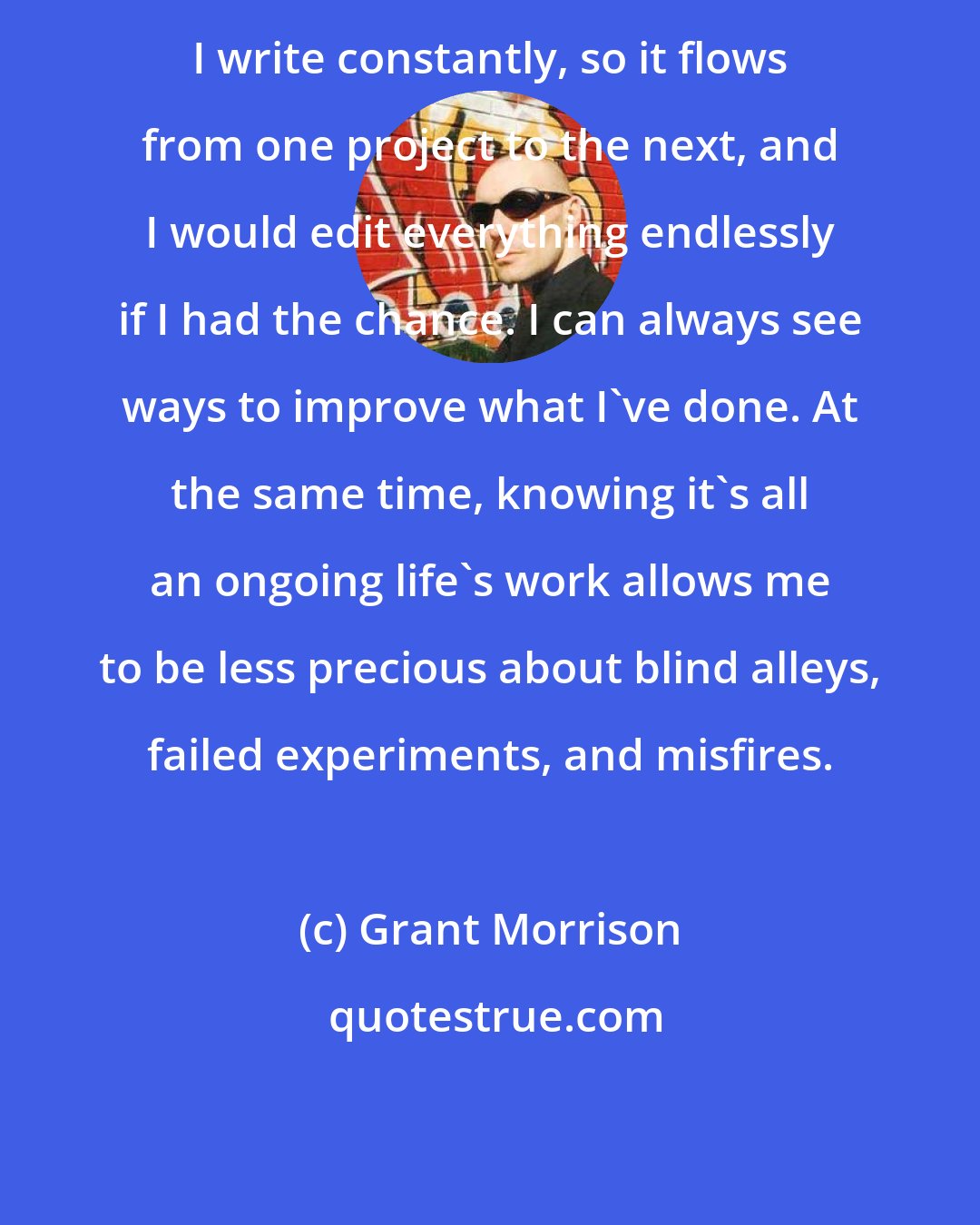 Grant Morrison: I write constantly, so it flows from one project to the next, and I would edit everything endlessly if I had the chance. I can always see ways to improve what I've done. At the same time, knowing it's all an ongoing life's work allows me to be less precious about blind alleys, failed experiments, and misfires.