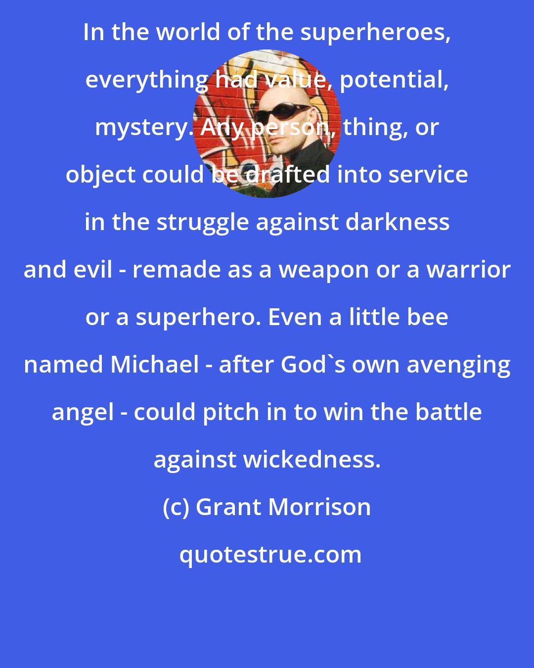 Grant Morrison: In the world of the superheroes, everything had value, potential, mystery. Any person, thing, or object could be drafted into service in the struggle against darkness and evil - remade as a weapon or a warrior or a superhero. Even a little bee named Michael - after God's own avenging angel - could pitch in to win the battle against wickedness.