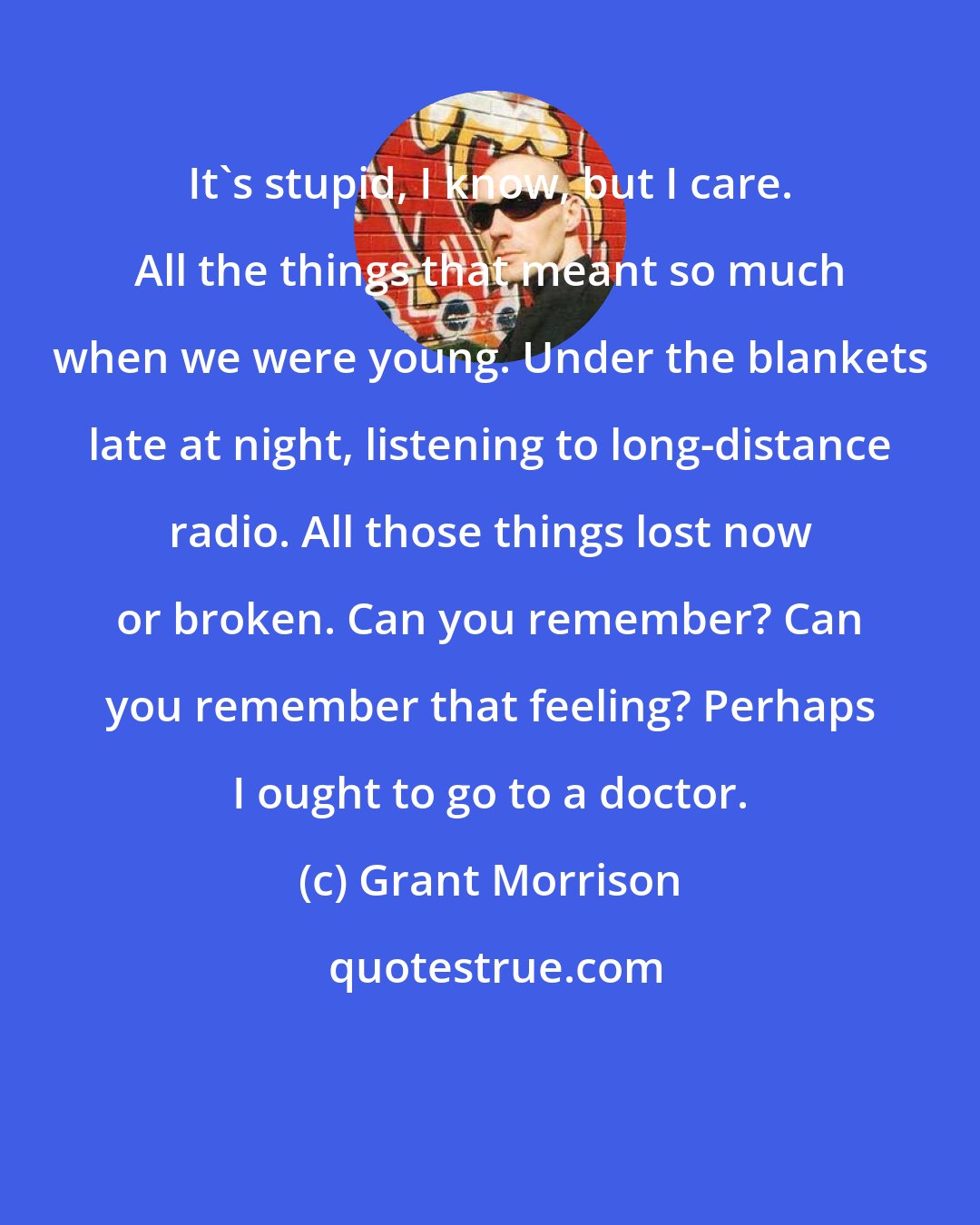 Grant Morrison: It's stupid, I know, but I care. All the things that meant so much when we were young. Under the blankets late at night, listening to long-distance radio. All those things lost now or broken. Can you remember? Can you remember that feeling? Perhaps I ought to go to a doctor.