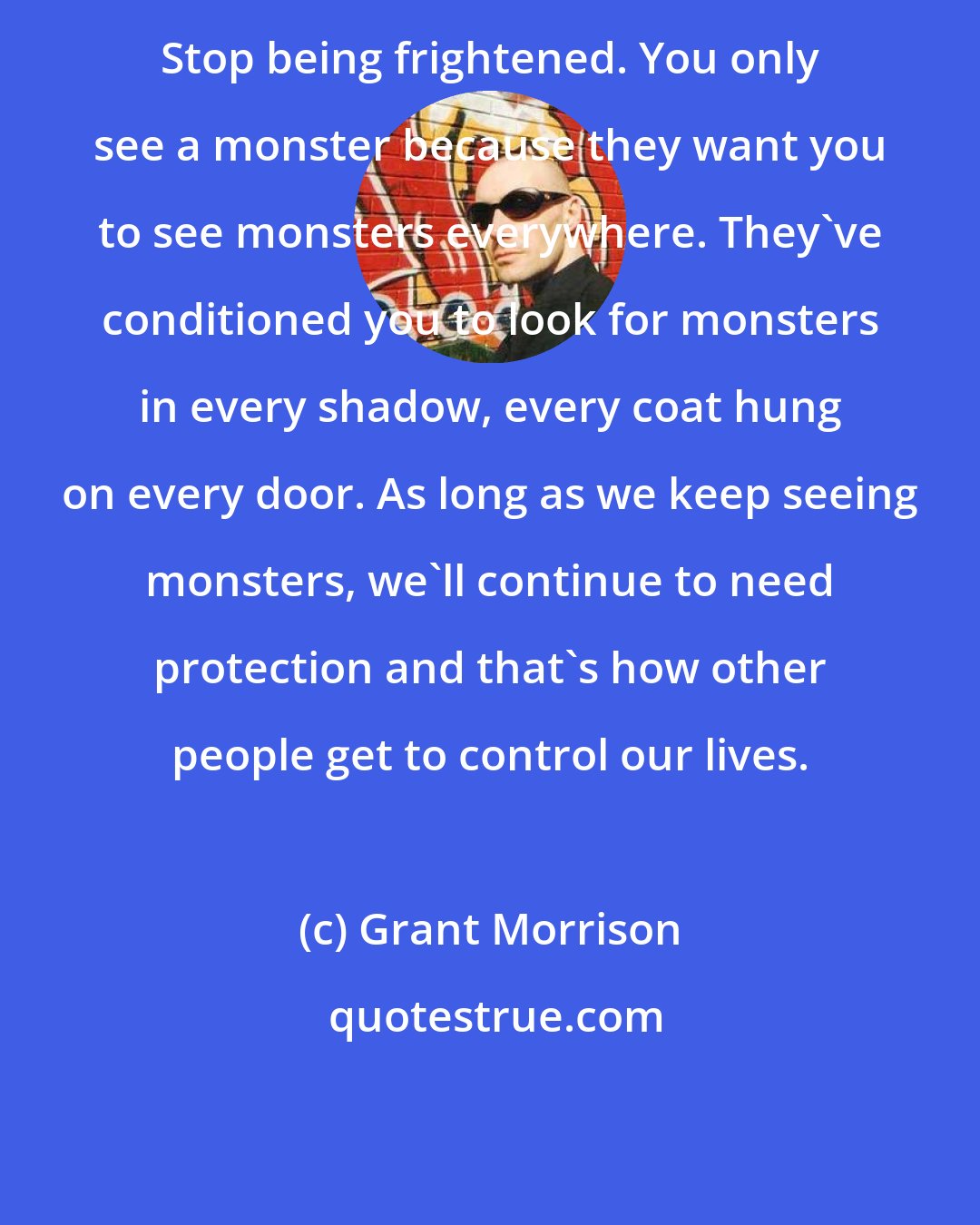 Grant Morrison: Stop being frightened. You only see a monster because they want you to see monsters everywhere. They've conditioned you to look for monsters in every shadow, every coat hung on every door. As long as we keep seeing monsters, we'll continue to need protection and that's how other people get to control our lives.