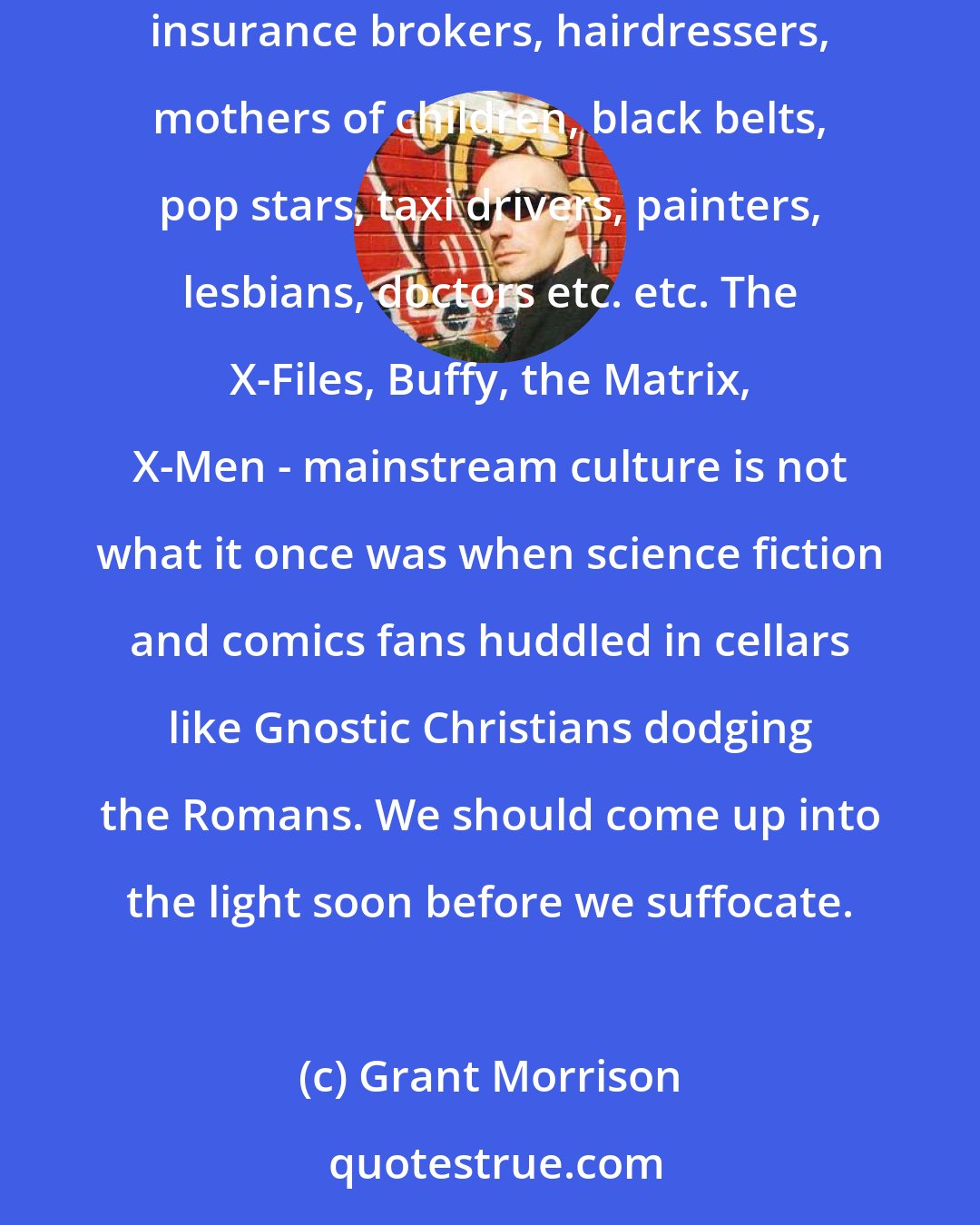 Grant Morrison: The 'medium' is unaware of its attractiveness, that's all. Everyone loves comics. I've proven this to my own satisfaction by handing them out to acountants, insurance brokers, hairdressers, mothers of children, black belts, pop stars, taxi drivers, painters, lesbians, doctors etc. etc. The X-Files, Buffy, the Matrix, X-Men - mainstream culture is not what it once was when science fiction and comics fans huddled in cellars like Gnostic Christians dodging the Romans. We should come up into the light soon before we suffocate.