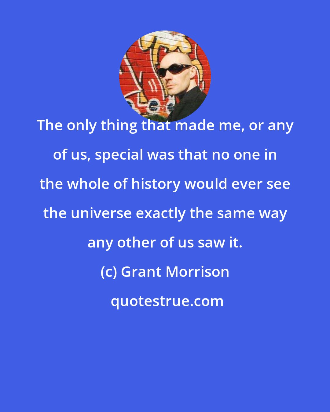 Grant Morrison: The only thing that made me, or any of us, special was that no one in the whole of history would ever see the universe exactly the same way any other of us saw it.