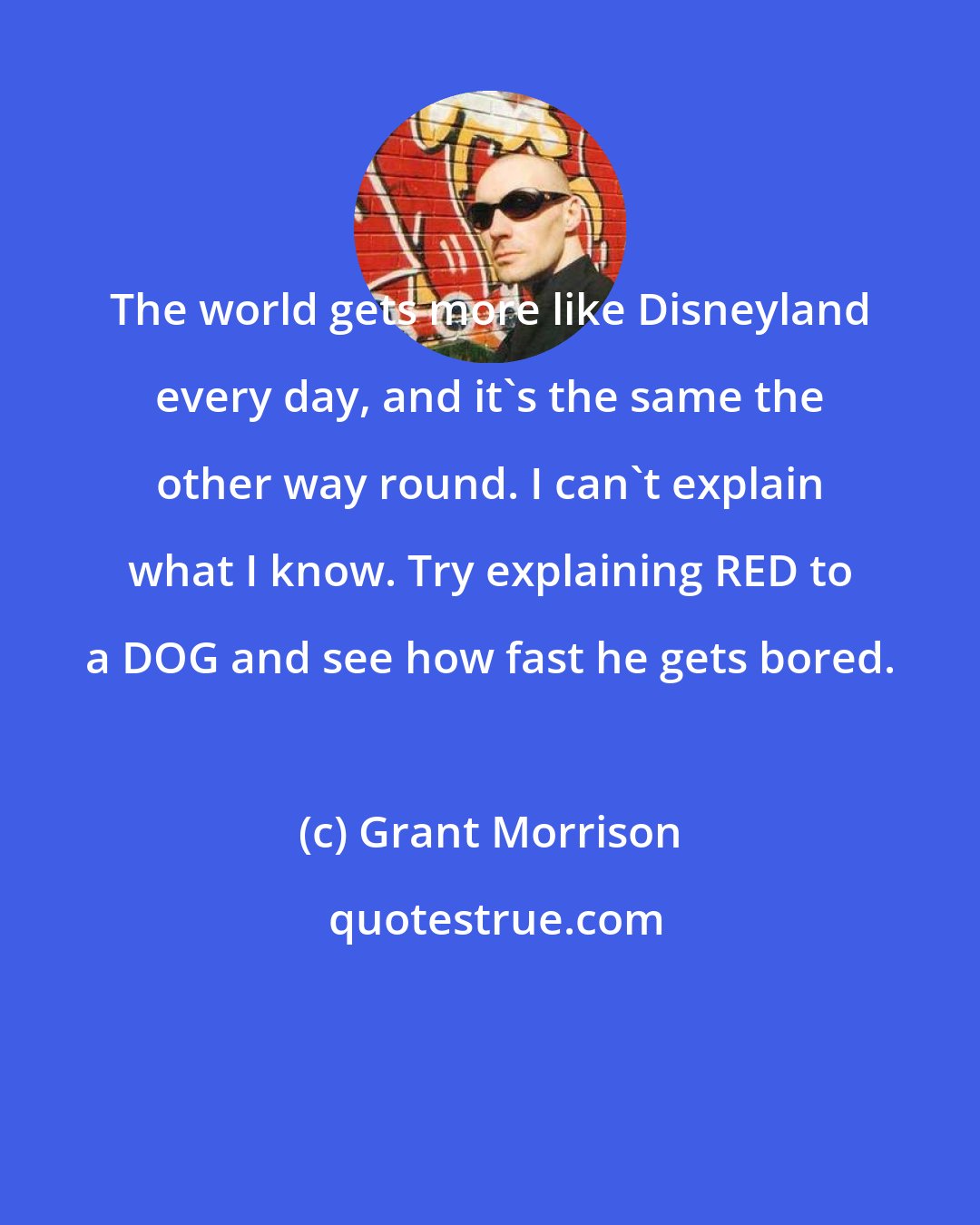 Grant Morrison: The world gets more like Disneyland every day, and it's the same the other way round. I can't explain what I know. Try explaining RED to a DOG and see how fast he gets bored.