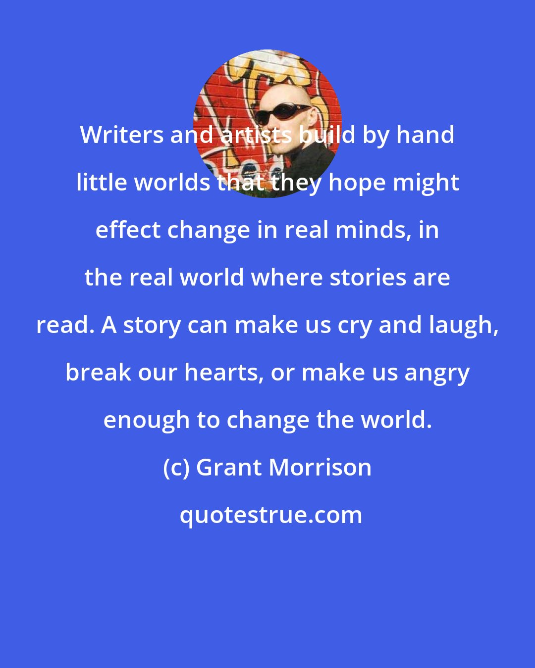 Grant Morrison: Writers and artists build by hand little worlds that they hope might effect change in real minds, in the real world where stories are read. A story can make us cry and laugh, break our hearts, or make us angry enough to change the world.