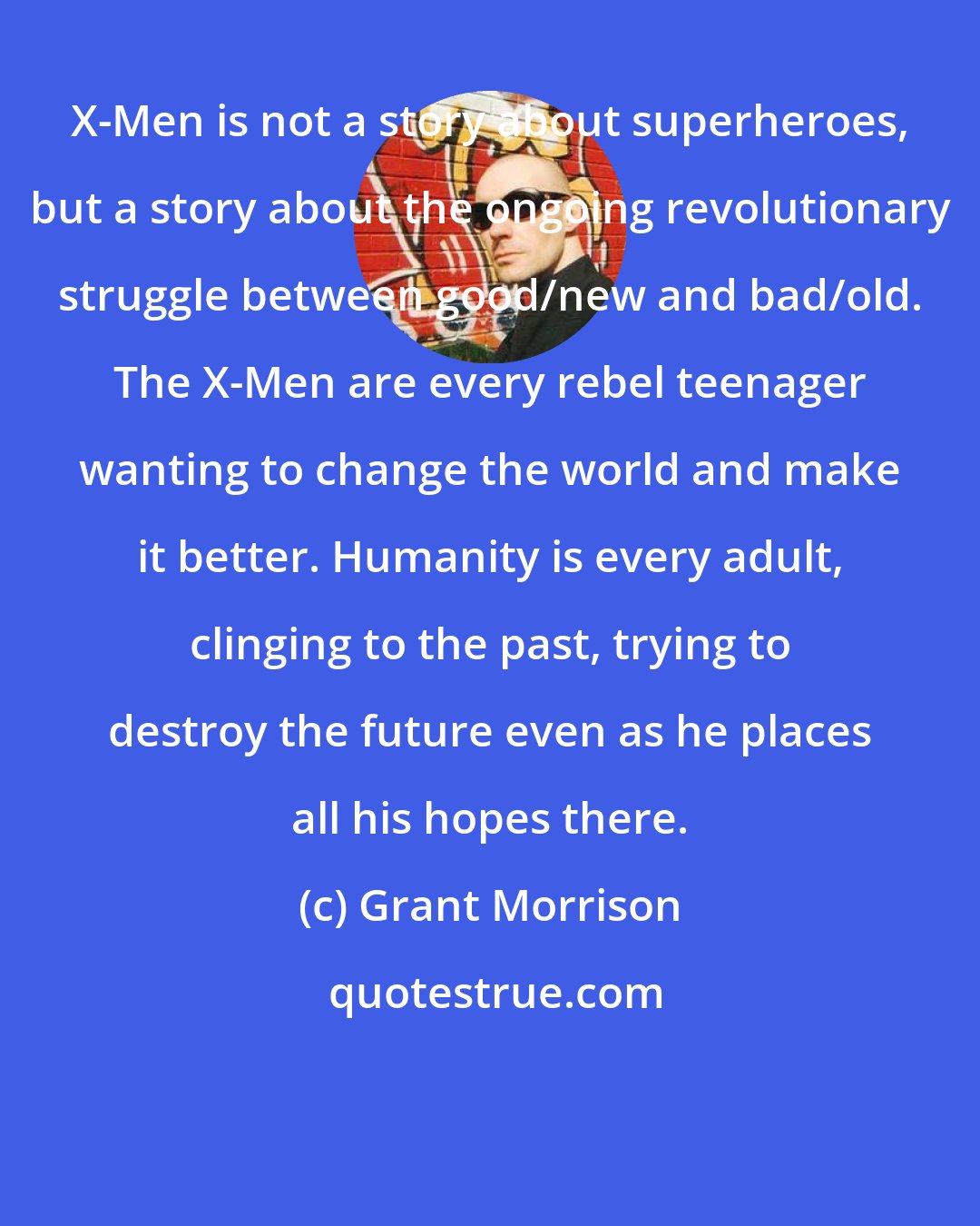 Grant Morrison: X-Men is not a story about superheroes, but a story about the ongoing revolutionary struggle between good/new and bad/old. The X-Men are every rebel teenager wanting to change the world and make it better. Humanity is every adult, clinging to the past, trying to destroy the future even as he places all his hopes there.