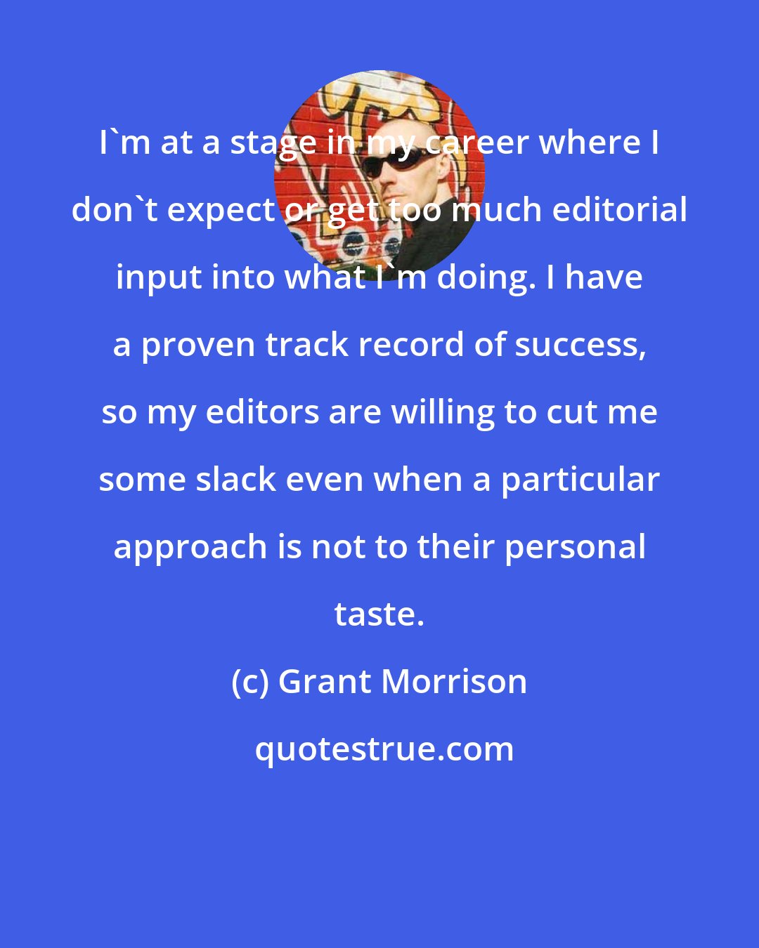 Grant Morrison: I'm at a stage in my career where I don't expect or get too much editorial input into what I'm doing. I have a proven track record of success, so my editors are willing to cut me some slack even when a particular approach is not to their personal taste.