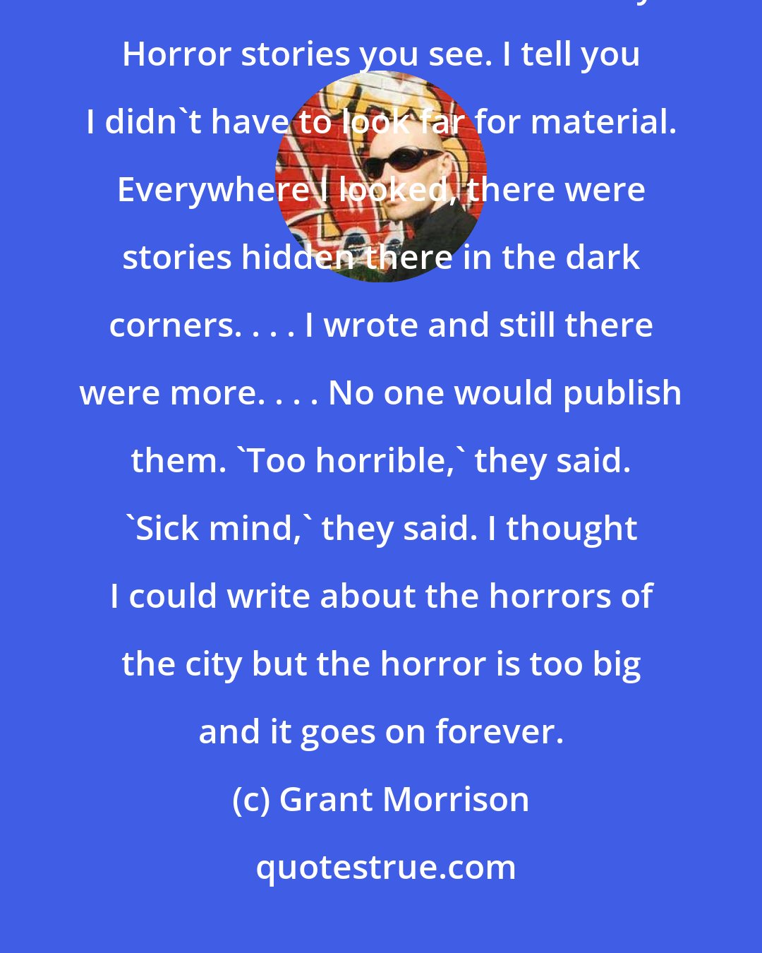 Grant Morrison: I thought I could capture the stories of the city on paper. I thought I could write about the horrors of the city. Horror stories you see. I tell you I didn't have to look far for material. Everywhere I looked, there were stories hidden there in the dark corners. . . . I wrote and still there were more. . . . No one would publish them. 'Too horrible,' they said. 'Sick mind,' they said. I thought I could write about the horrors of the city but the horror is too big and it goes on forever.