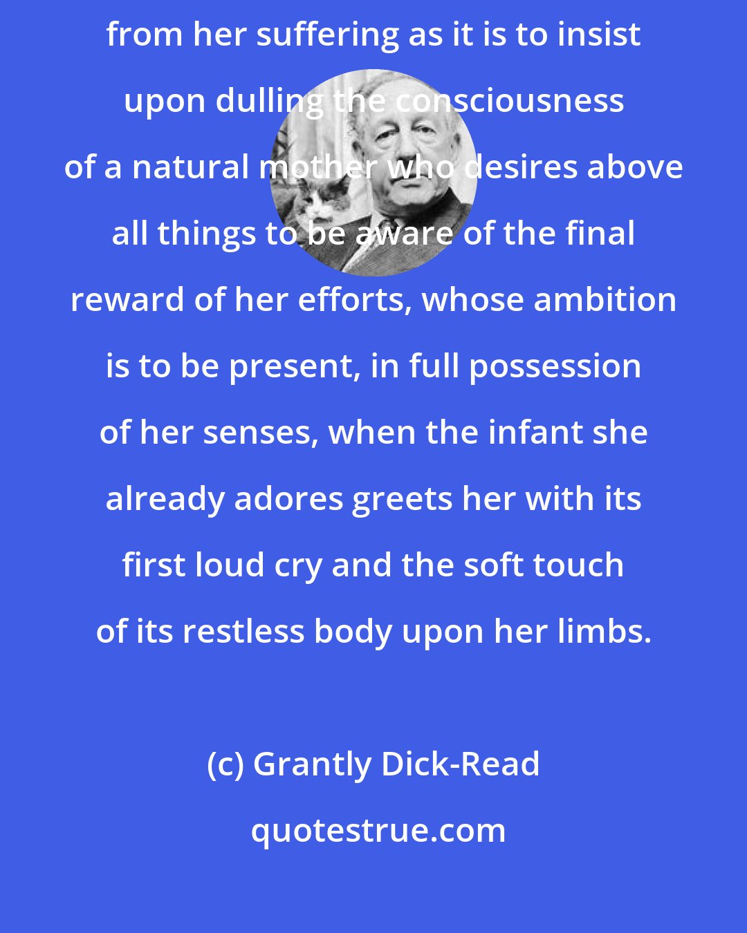 Grantly Dick-Read: It is as great a crime to leave a woman alone in her agony and deny her relief from her suffering as it is to insist upon dulling the consciousness of a natural mother who desires above all things to be aware of the final reward of her efforts, whose ambition is to be present, in full possession of her senses, when the infant she already adores greets her with its first loud cry and the soft touch of its restless body upon her limbs.