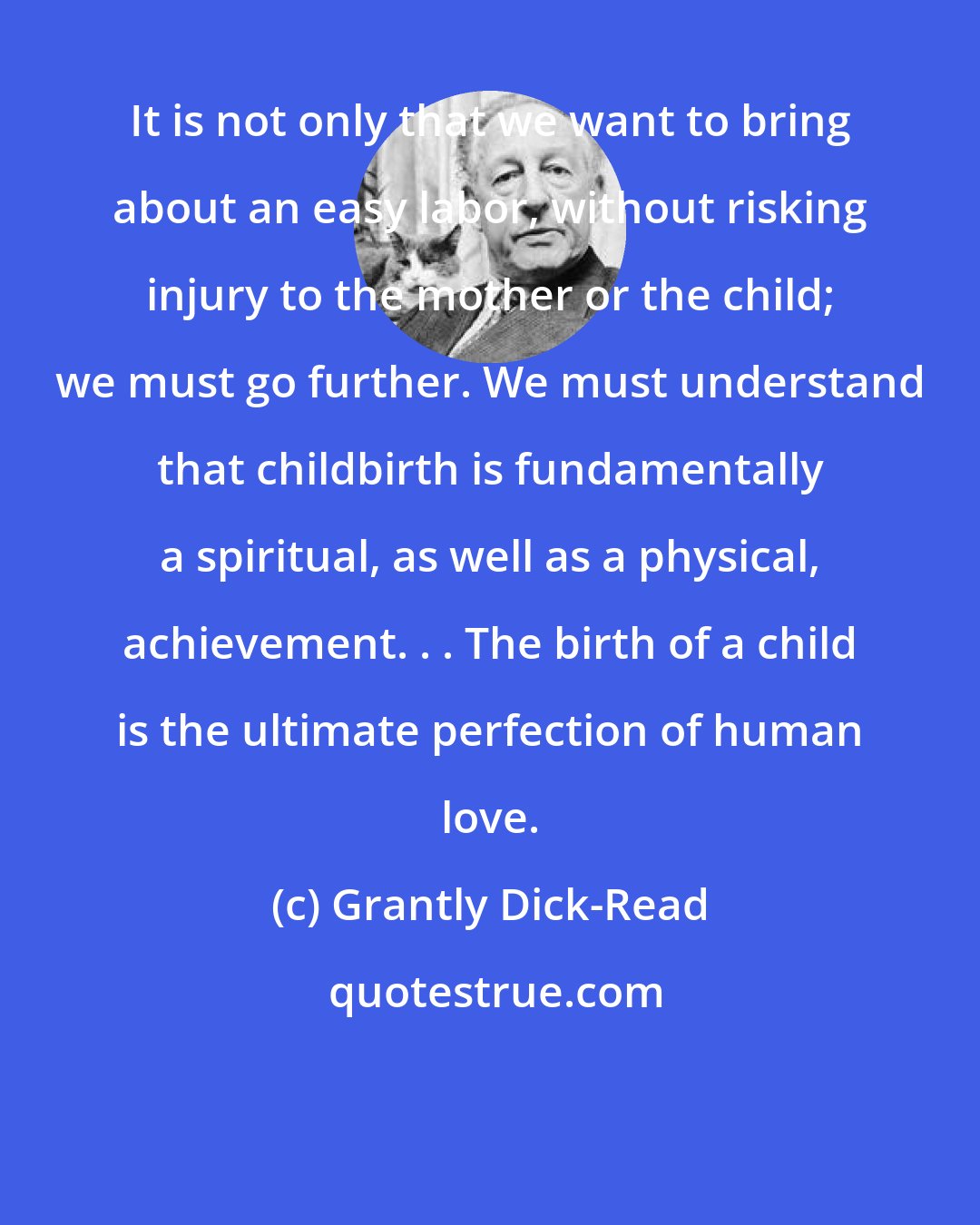 Grantly Dick-Read: It is not only that we want to bring about an easy labor, without risking injury to the mother or the child; we must go further. We must understand that childbirth is fundamentally a spiritual, as well as a physical, achievement. . . The birth of a child is the ultimate perfection of human love.