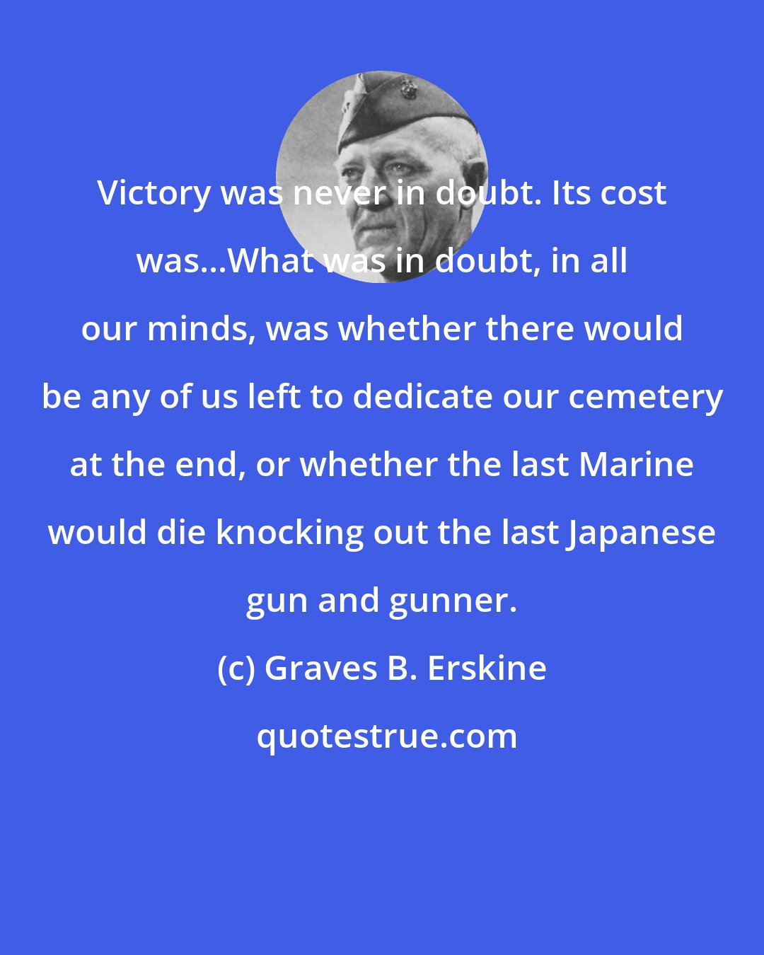 Graves B. Erskine: Victory was never in doubt. Its cost was...What was in doubt, in all our minds, was whether there would be any of us left to dedicate our cemetery at the end, or whether the last Marine would die knocking out the last Japanese gun and gunner.
