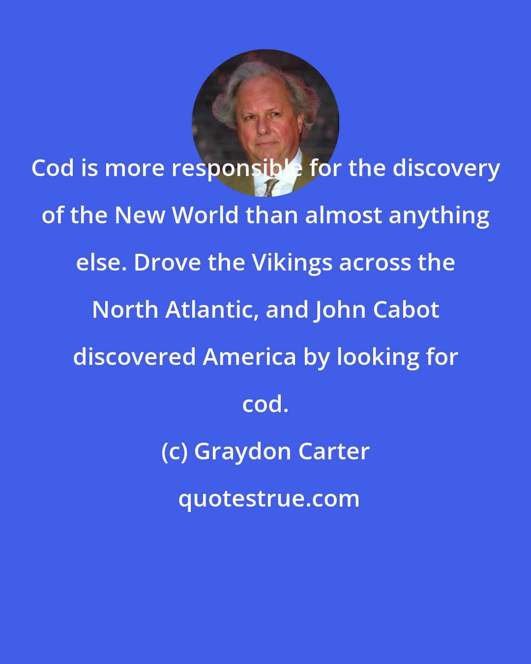 Graydon Carter: Cod is more responsible for the discovery of the New World than almost anything else. Drove the Vikings across the North Atlantic, and John Cabot discovered America by looking for cod.