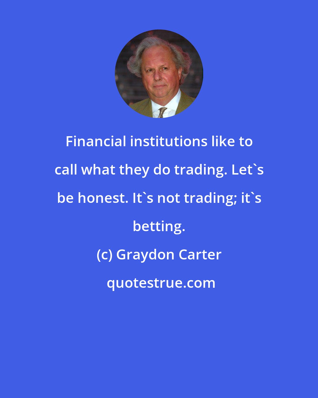 Graydon Carter: Financial institutions like to call what they do trading. Let's be honest. It's not trading; it's betting.