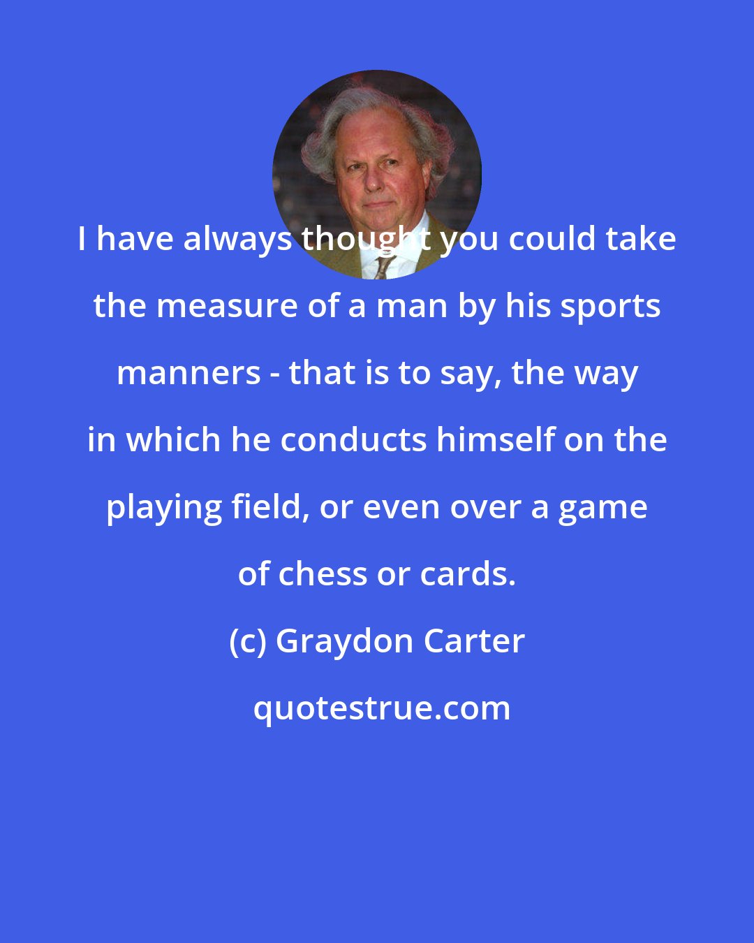 Graydon Carter: I have always thought you could take the measure of a man by his sports manners - that is to say, the way in which he conducts himself on the playing field, or even over a game of chess or cards.