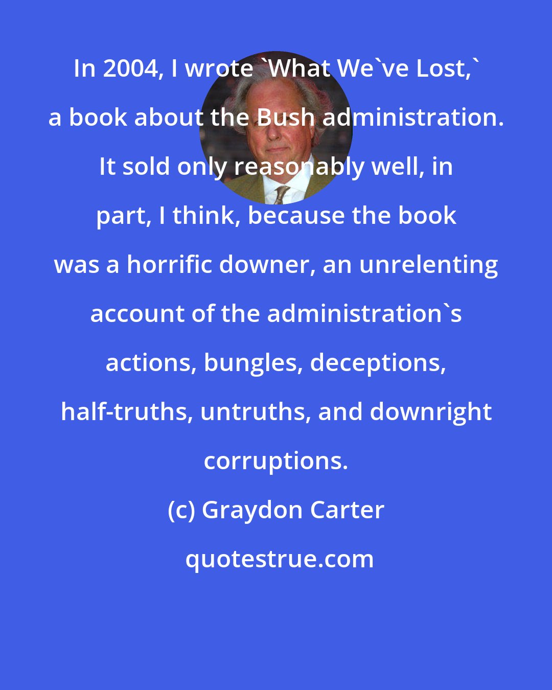 Graydon Carter: In 2004, I wrote 'What We've Lost,' a book about the Bush administration. It sold only reasonably well, in part, I think, because the book was a horrific downer, an unrelenting account of the administration's actions, bungles, deceptions, half-truths, untruths, and downright corruptions.