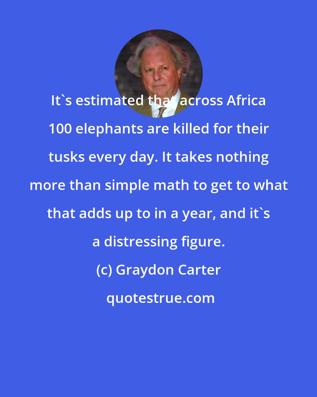 Graydon Carter: It's estimated that across Africa 100 elephants are killed for their tusks every day. It takes nothing more than simple math to get to what that adds up to in a year, and it's a distressing figure.