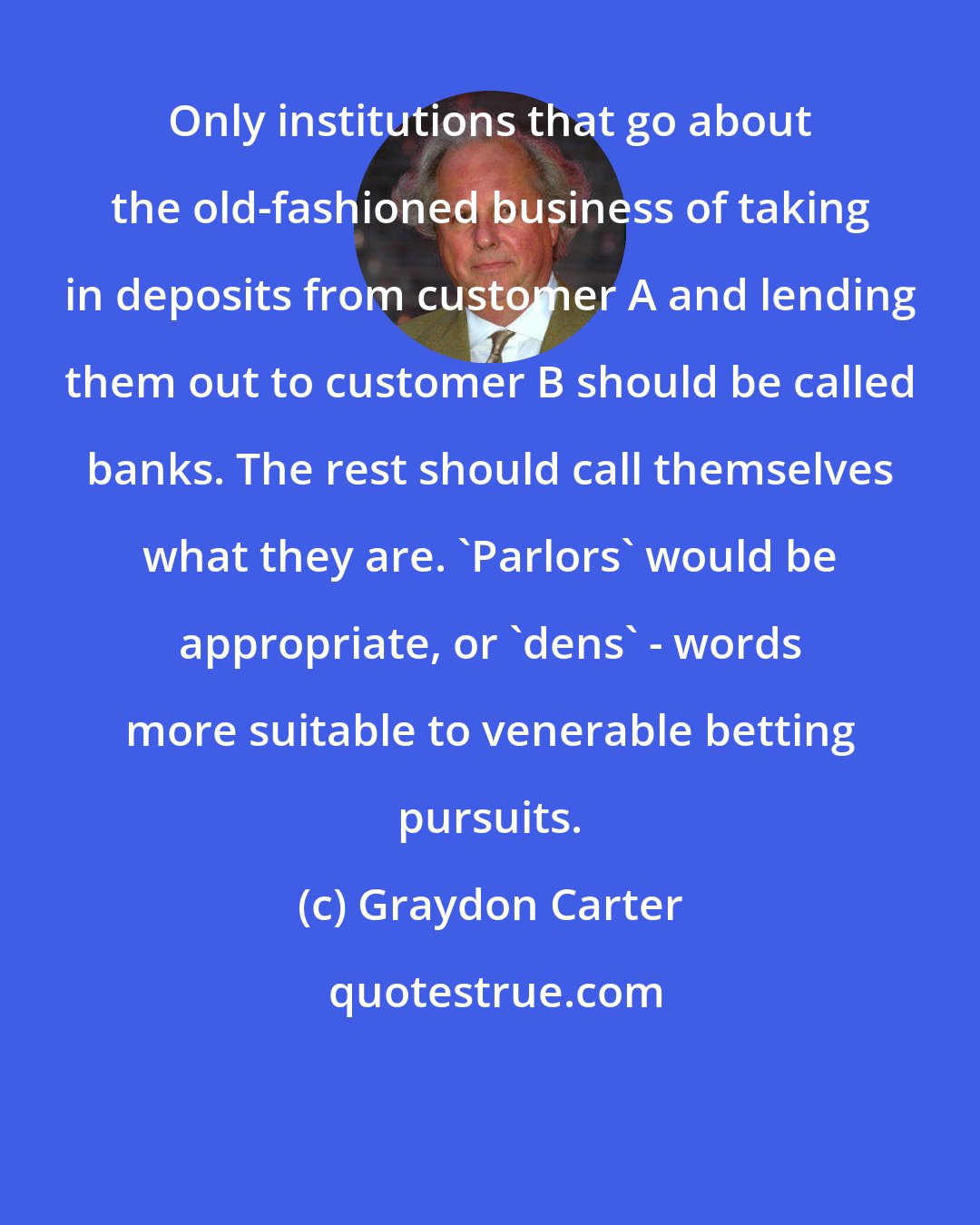 Graydon Carter: Only institutions that go about the old-fashioned business of taking in deposits from customer A and lending them out to customer B should be called banks. The rest should call themselves what they are. 'Parlors' would be appropriate, or 'dens' - words more suitable to venerable betting pursuits.