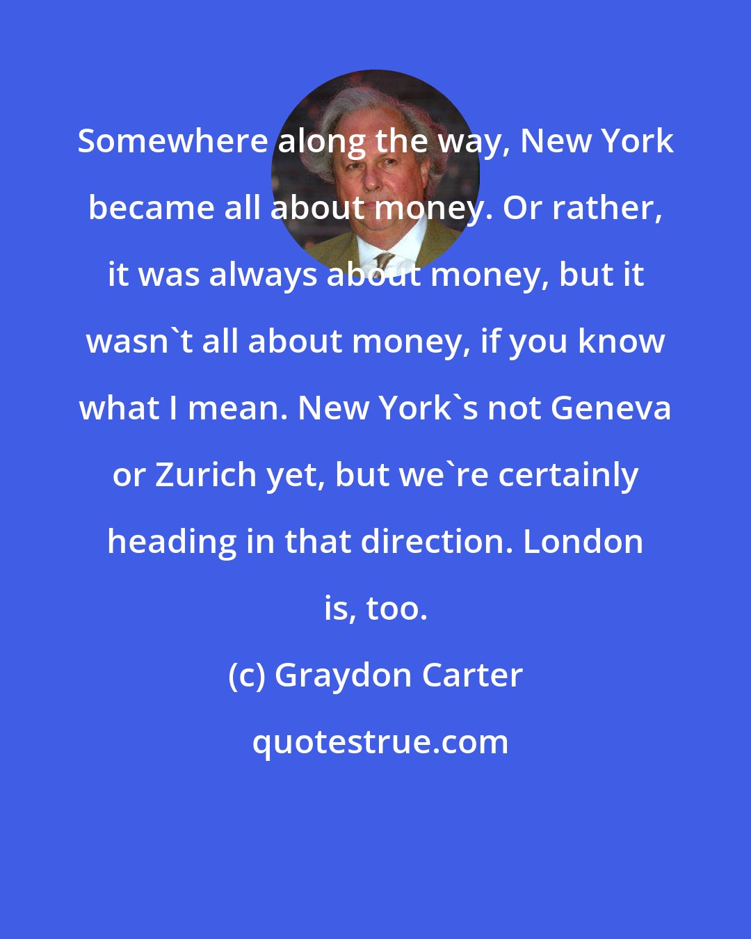 Graydon Carter: Somewhere along the way, New York became all about money. Or rather, it was always about money, but it wasn't all about money, if you know what I mean. New York's not Geneva or Zurich yet, but we're certainly heading in that direction. London is, too.