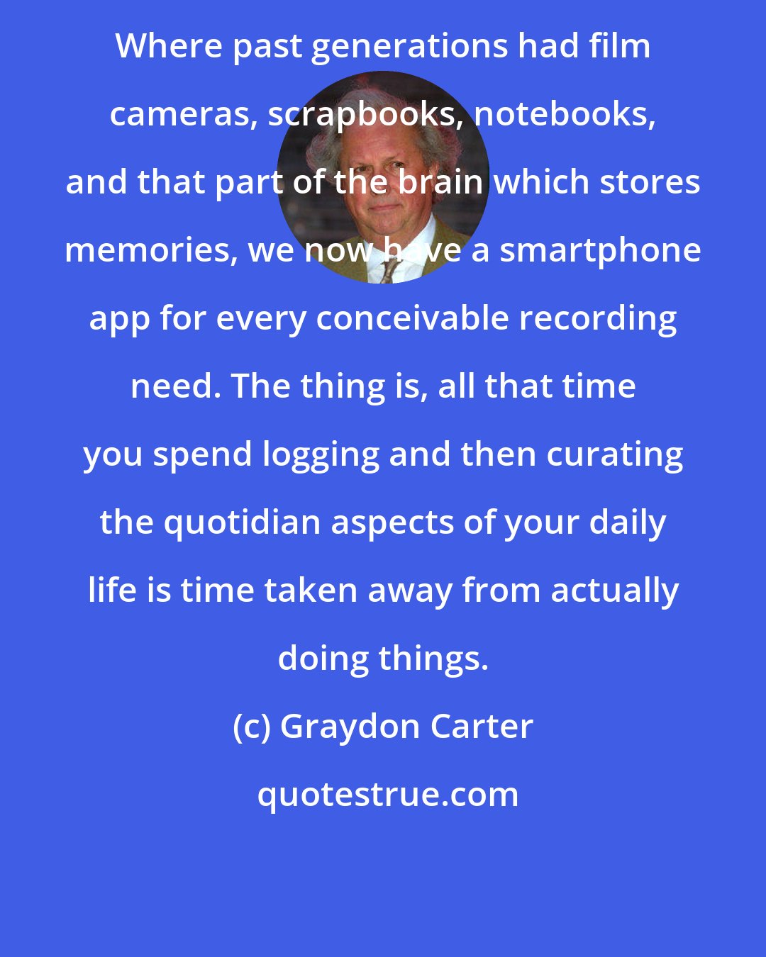 Graydon Carter: Where past generations had film cameras, scrapbooks, notebooks, and that part of the brain which stores memories, we now have a smartphone app for every conceivable recording need. The thing is, all that time you spend logging and then curating the quotidian aspects of your daily life is time taken away from actually doing things.
