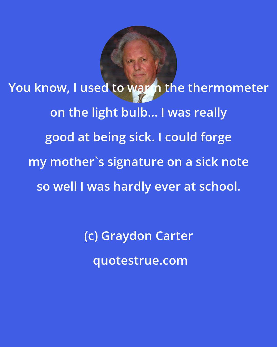 Graydon Carter: You know, I used to warm the thermometer on the light bulb... I was really good at being sick. I could forge my mother's signature on a sick note so well I was hardly ever at school.