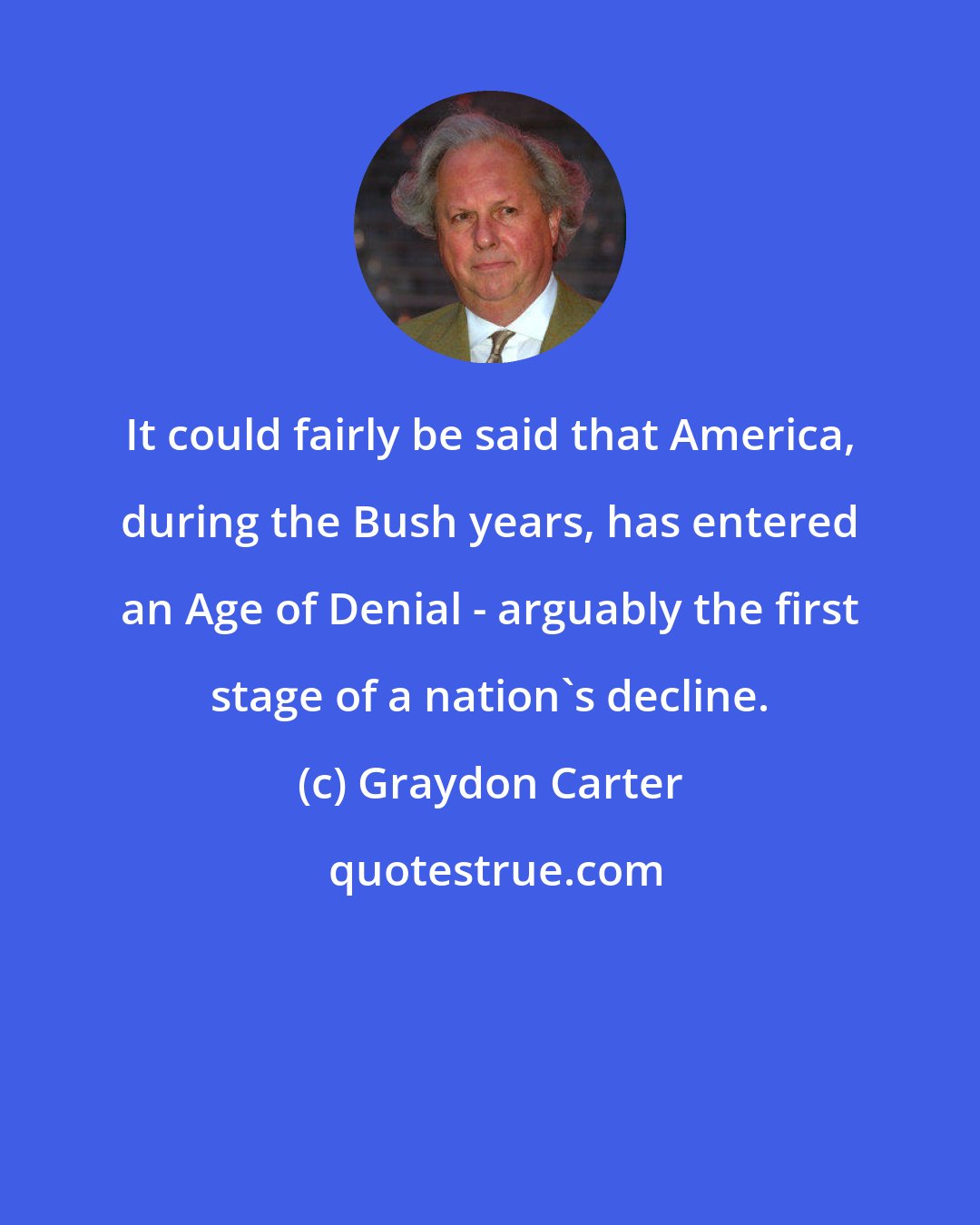 Graydon Carter: It could fairly be said that America, during the Bush years, has entered an Age of Denial - arguably the first stage of a nation's decline.