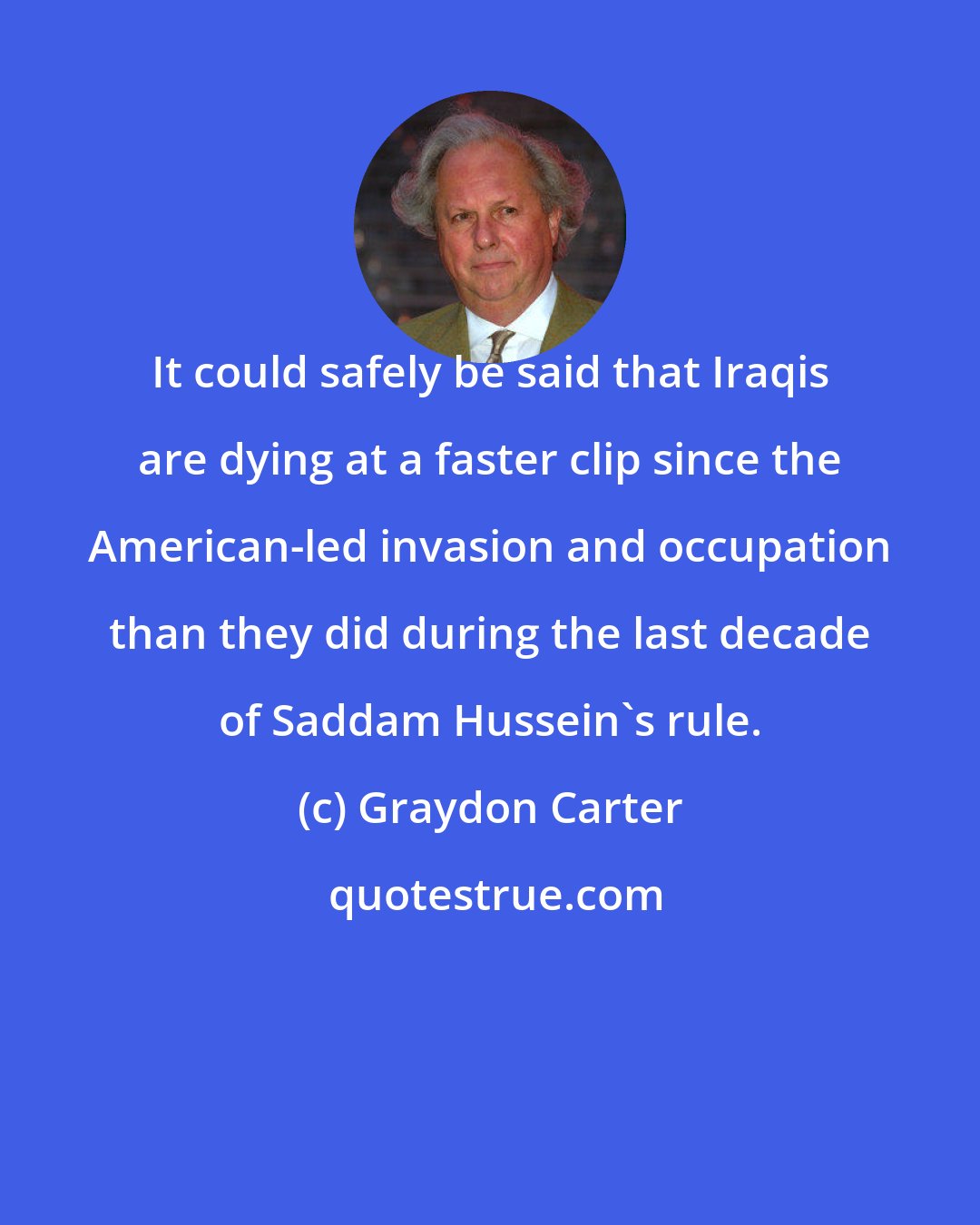 Graydon Carter: It could safely be said that Iraqis are dying at a faster clip since the American-led invasion and occupation than they did during the last decade of Saddam Hussein's rule.