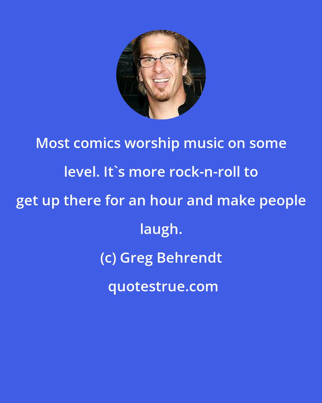 Greg Behrendt: Most comics worship music on some level. It's more rock-n-roll to get up there for an hour and make people laugh.