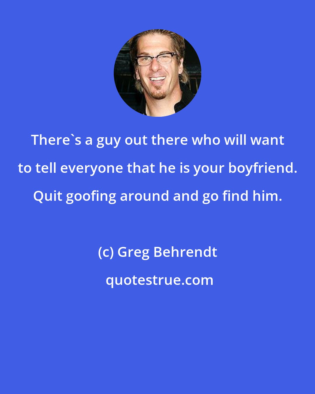 Greg Behrendt: There's a guy out there who will want to tell everyone that he is your boyfriend. Quit goofing around and go find him.