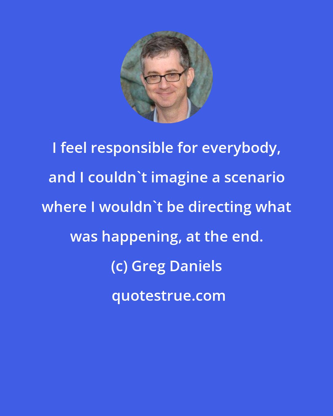 Greg Daniels: I feel responsible for everybody, and I couldn't imagine a scenario where I wouldn't be directing what was happening, at the end.