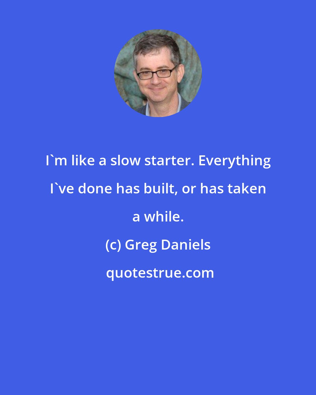 Greg Daniels: I'm like a slow starter. Everything I've done has built, or has taken a while.