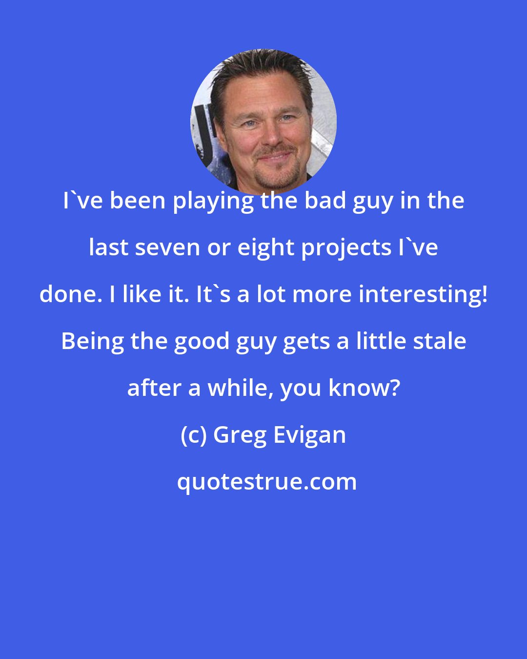 Greg Evigan: I've been playing the bad guy in the last seven or eight projects I've done. I like it. It's a lot more interesting! Being the good guy gets a little stale after a while, you know?