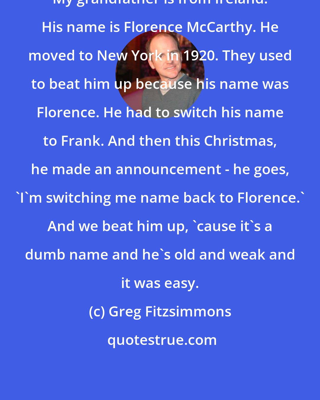 Greg Fitzsimmons: My grandfather is from Ireland. His name is Florence McCarthy. He moved to New York in 1920. They used to beat him up because his name was Florence. He had to switch his name to Frank. And then this Christmas, he made an announcement - he goes, 'I'm switching me name back to Florence.' And we beat him up, 'cause it's a dumb name and he's old and weak and it was easy.