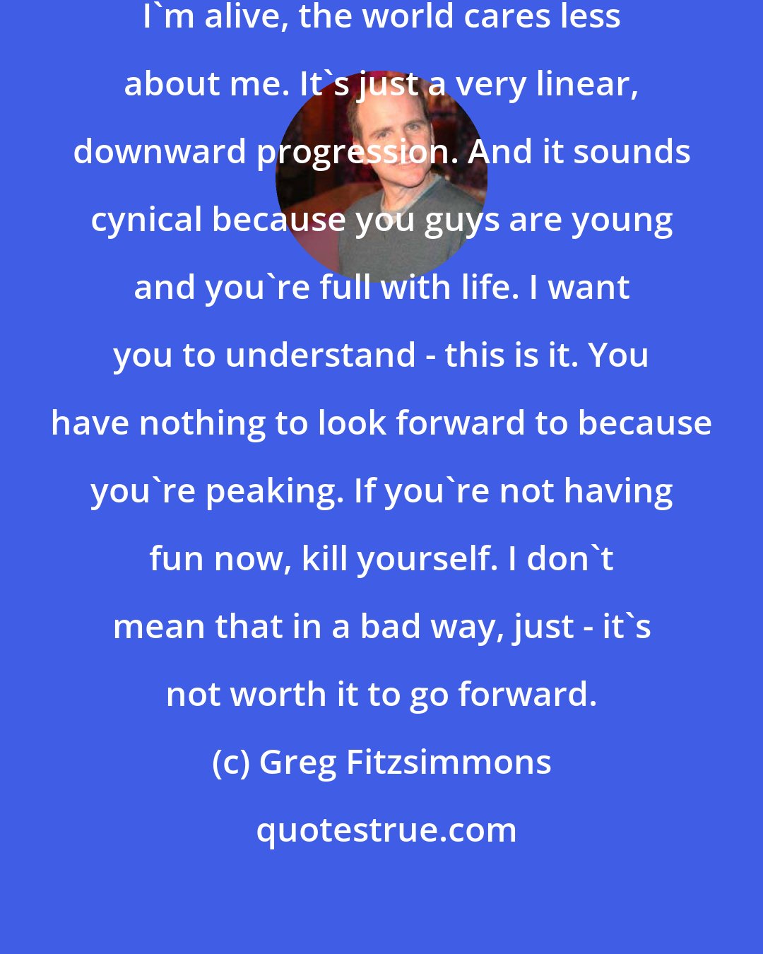 Greg Fitzsimmons: I realized that every second that I'm alive, the world cares less about me. It's just a very linear, downward progression. And it sounds cynical because you guys are young and you're full with life. I want you to understand - this is it. You have nothing to look forward to because you're peaking. If you're not having fun now, kill yourself. I don't mean that in a bad way, just - it's not worth it to go forward.