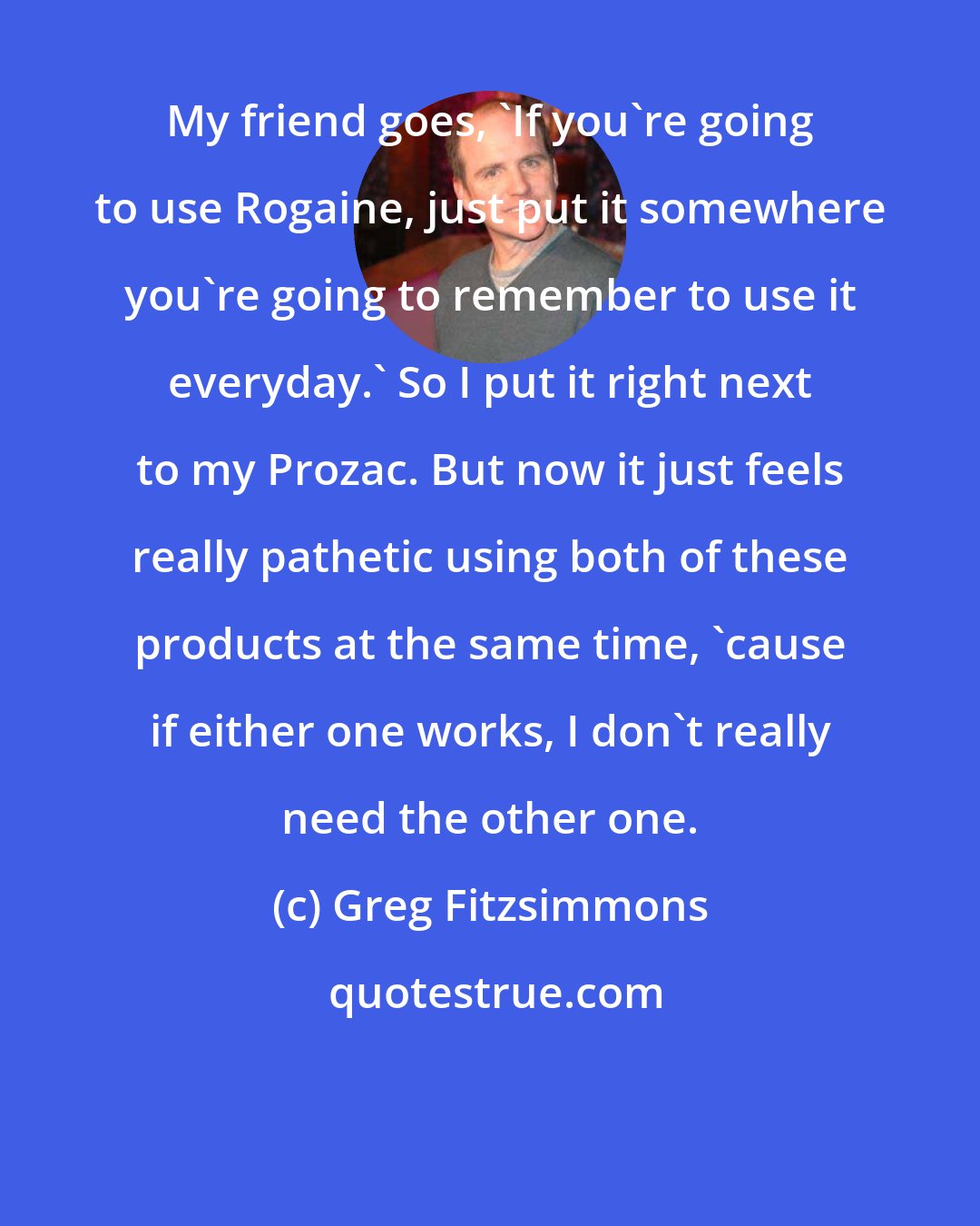 Greg Fitzsimmons: My friend goes, 'If you're going to use Rogaine, just put it somewhere you're going to remember to use it everyday.' So I put it right next to my Prozac. But now it just feels really pathetic using both of these products at the same time, 'cause if either one works, I don't really need the other one.