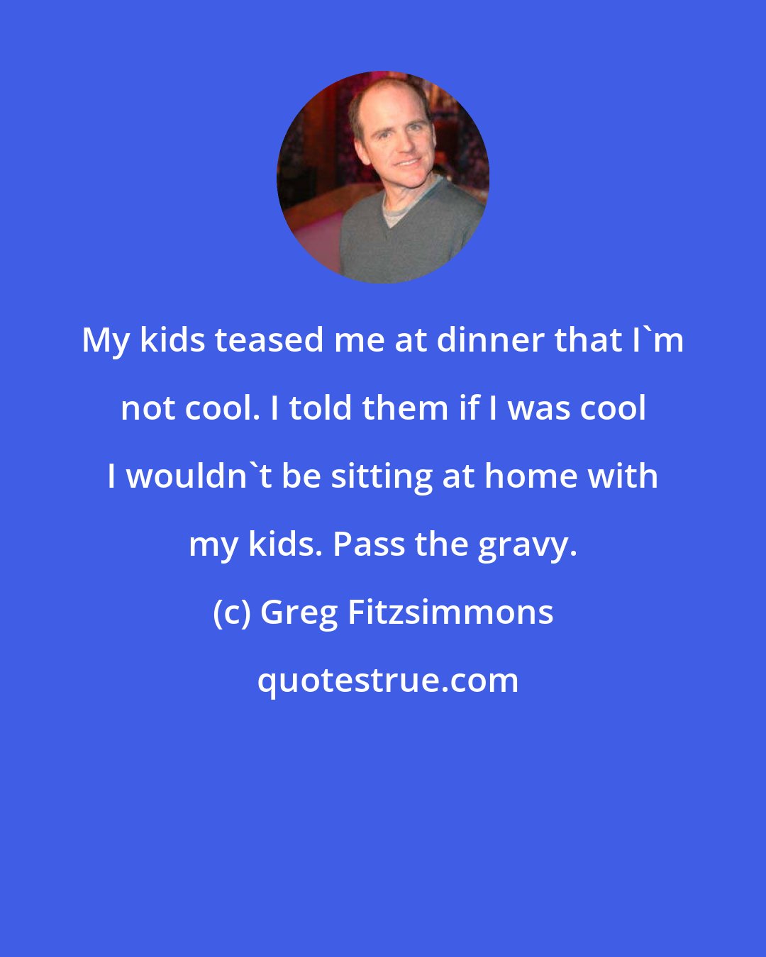 Greg Fitzsimmons: My kids teased me at dinner that I'm not cool. I told them if I was cool I wouldn't be sitting at home with my kids. Pass the gravy.