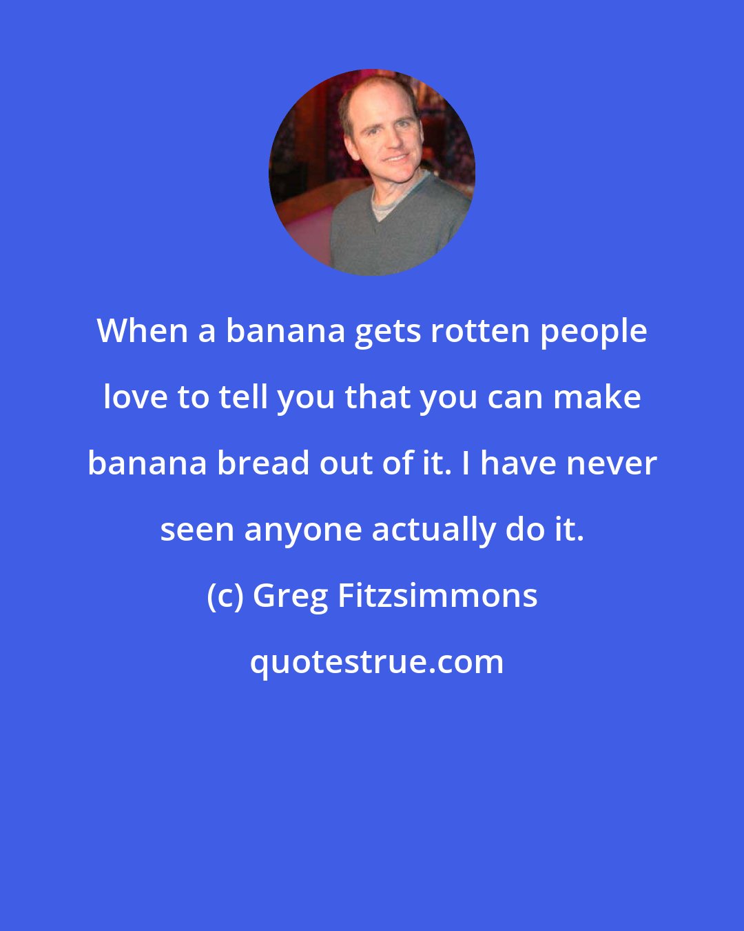 Greg Fitzsimmons: When a banana gets rotten people love to tell you that you can make banana bread out of it. I have never seen anyone actually do it.
