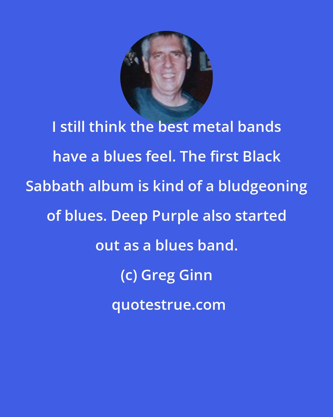 Greg Ginn: I still think the best metal bands have a blues feel. The first Black Sabbath album is kind of a bludgeoning of blues. Deep Purple also started out as a blues band.